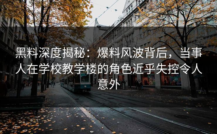 黑料深度揭秘：爆料风波背后，当事人在学校教学楼的角色近乎失控令人意外