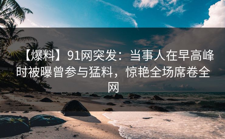 【爆料】91网突发：当事人在早高峰时被曝曾参与猛料，惊艳全场席卷全网