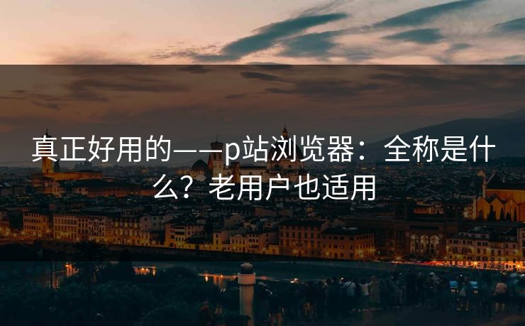 真正好用的——p站浏览器：全称是什么？老用户也适用