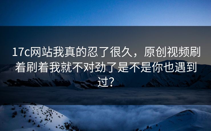 17c网站我真的忍了很久,原创视频刷着刷着我就不对劲了是不是你也遇到过? 17c网站我真的忍了很久,原创视频刷着刷着我就不对劲了是不是你也遇到过?
