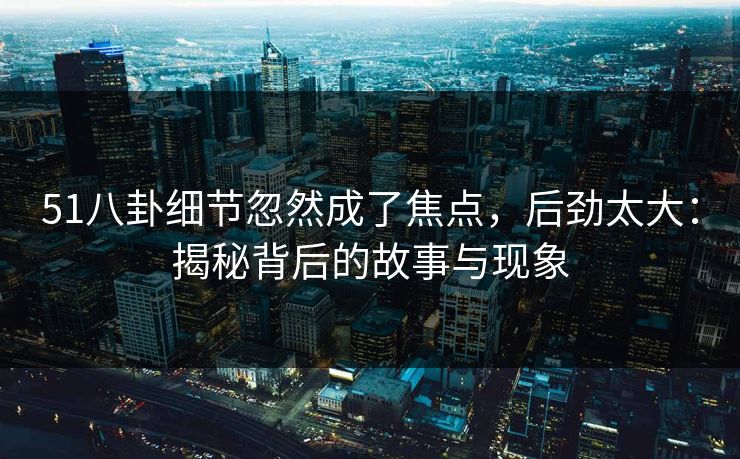 51八卦细节忽然成了焦点，后劲太大：揭秘背后的故事与现象