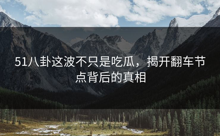 51八卦这波不只是吃瓜，揭开翻车节点背后的真相