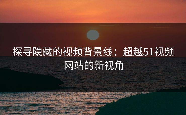 探寻隐藏的视频背景线：超越51视频网站的新视角